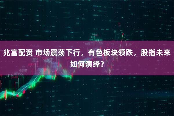 兆富配资 市场震荡下行，有色板块领跌，股指未来如何演绎？