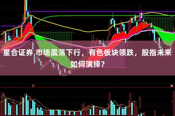 星合证券 市场震荡下行，有色板块领跌，股指未来如何演绎？
