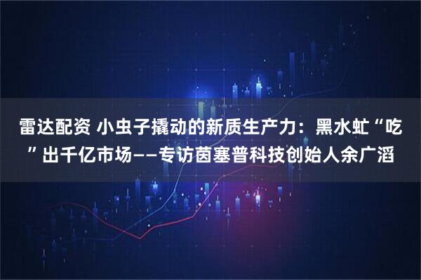 雷达配资 小虫子撬动的新质生产力：黑水虻“吃”出千亿市场——专访茵塞普科技创始人余广滔