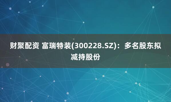 财聚配资 富瑞特装(300228.SZ)：多名股东拟减持股份