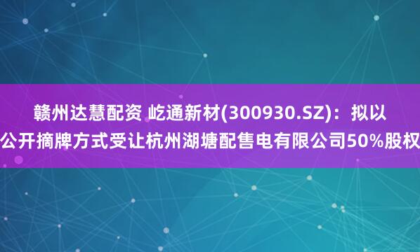 赣州达慧配资 屹通新材(300930.SZ)：拟以公开摘牌方式受让杭州湖塘配售电有限公司50%股权