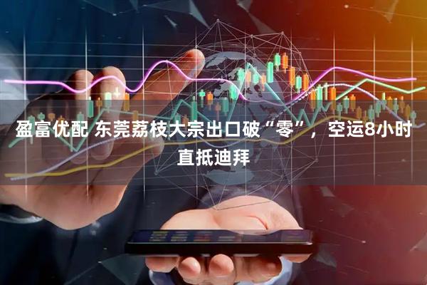 盈富优配 东莞荔枝大宗出口破“零”，空运8小时直抵迪拜