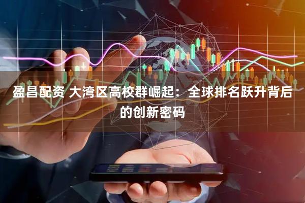 盈昌配资 大湾区高校群崛起：全球排名跃升背后的创新密码
