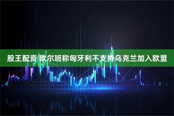 股王配资 欧尔班称匈牙利不支持乌克兰加入欧盟