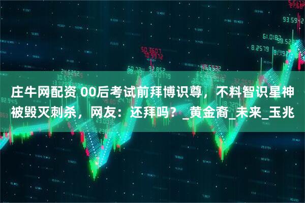 庄牛网配资 00后考试前拜博识尊，不料智识星神被毁灭刺杀，网友：还拜吗？_黄金裔_未来_玉兆