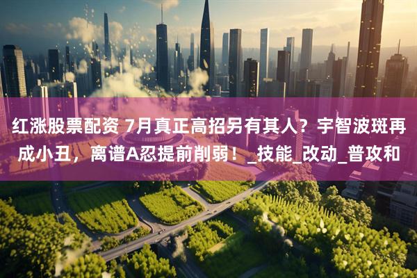 红涨股票配资 7月真正高招另有其人？宇智波斑再成小丑，离谱A忍提前削弱！_技能_改动_普攻和