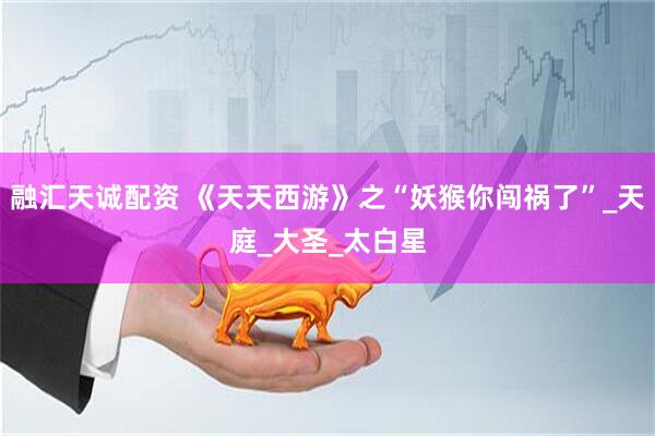 融汇天诚配资 《天天西游》之“妖猴你闯祸了”_天庭_大圣_太白星