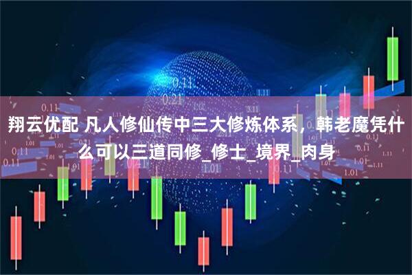翔云优配 凡人修仙传中三大修炼体系，韩老魔凭什么可以三道同修_修士_境界_肉身