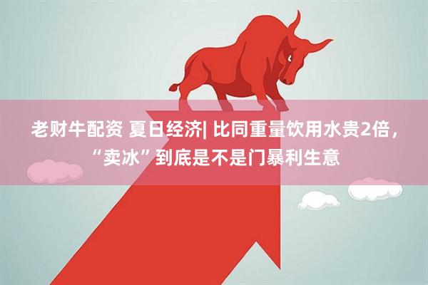 老财牛配资 夏日经济| 比同重量饮用水贵2倍，“卖冰”到底是不是门暴利生意