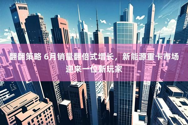 翻翻策略 6月销量翻倍式增长，新能源重卡市场迎来一位新玩家