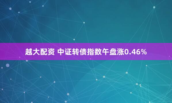 越大配资 中证转债指数午盘涨0.46%