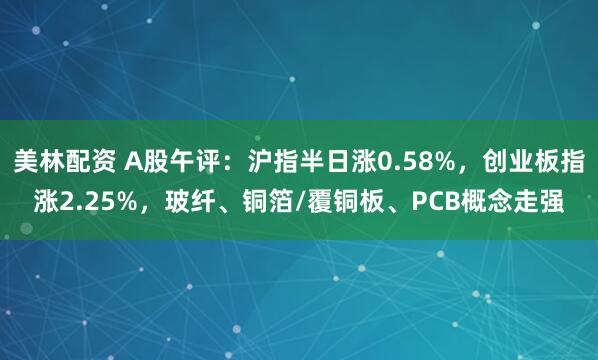 美林配资 A股午评：沪指半日涨0.58%，创业板指涨2.25%，玻纤、铜箔/覆铜板、PCB概念走强
