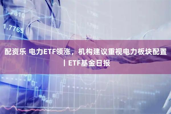 配资乐 电力ETF领涨，机构建议重视电力板块配置丨ETF基金日报