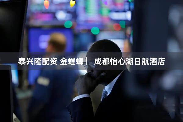 泰兴隆配资 金螳螂 ▏成都怡心湖日航酒店