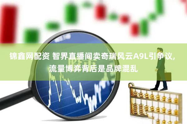 锦鑫网配资 智界直播间卖奇瑞风云A9L引争议, 流量博弈背后是品牌混乱