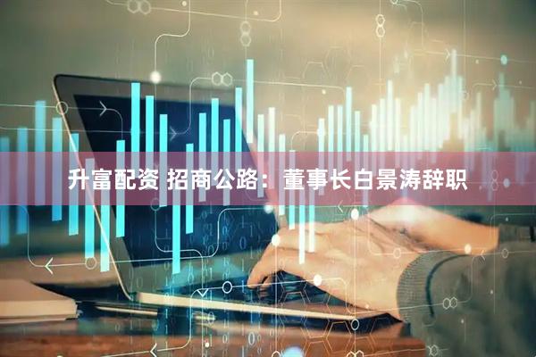升富配资 招商公路：董事长白景涛辞职