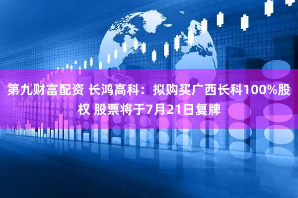 第九财富配资 长鸿高科：拟购买广西长科100%股权 股票将于7月21日复牌