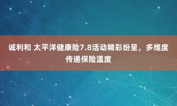 诚利和 太平洋健康险7.8活动精彩纷呈，多维度传递保险温度