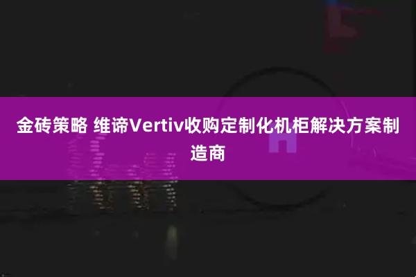 金砖策略 维谛Vertiv收购定制化机柜解决方案制造商