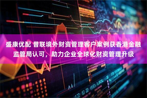 盛康优配 普联境外财资管理客户案例获香港金融监管局认可，助力企业全球化财资管理升级
