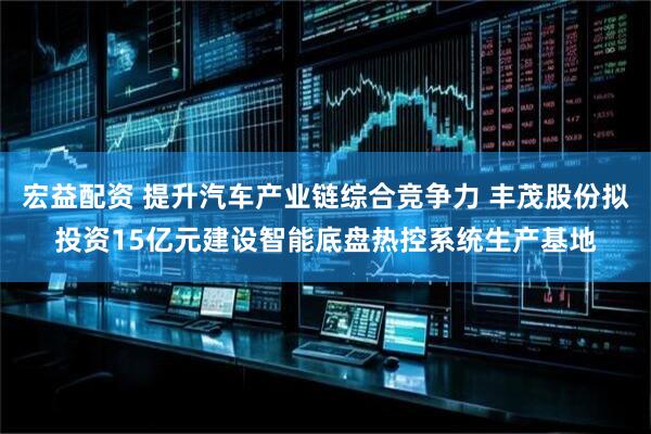 宏益配资 提升汽车产业链综合竞争力 丰茂股份拟投资15亿元建设智能底盘热控系统生产基地