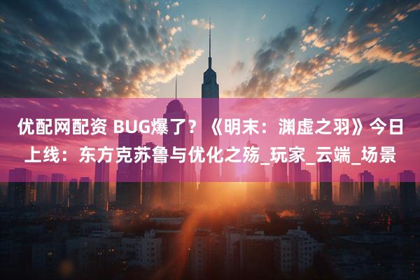优配网配资 BUG爆了？《明末：渊虚之羽》今日上线：东方克苏鲁与优化之殇_玩家_云端_场景