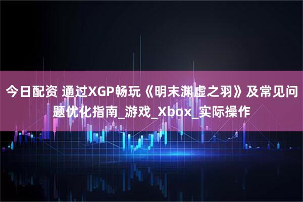 今日配资 通过XGP畅玩《明末渊虚之羽》及常见问题优化指南_游戏_Xbox_实际操作