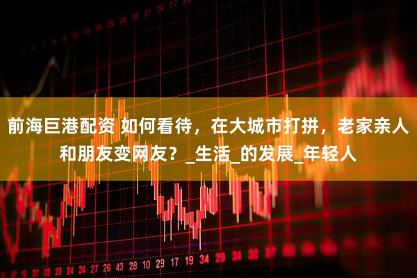 前海巨港配资 如何看待，在大城市打拼，老家亲人和朋友变网友？_生活_的发展_年轻人