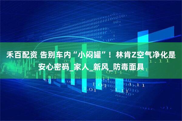 禾百配资 告别车内“小闷罐”！林肯Z空气净化是安心密码_家人_新风_防毒面具