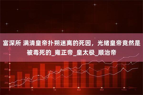 富深所 满清皇帝扑朔迷离的死因，光绪皇帝竟然是被毒死的_雍正帝_皇太极_顺治帝