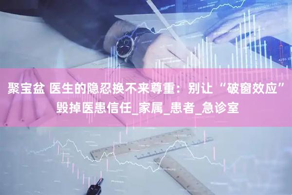 聚宝盆 医生的隐忍换不来尊重：别让 “破窗效应” 毁掉医患信任_家属_患者_急诊室