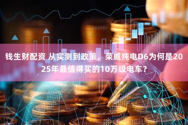 钱生财配资 从实测到政策，荣威纯电D6为何是2025年最值得买的10万级电车？