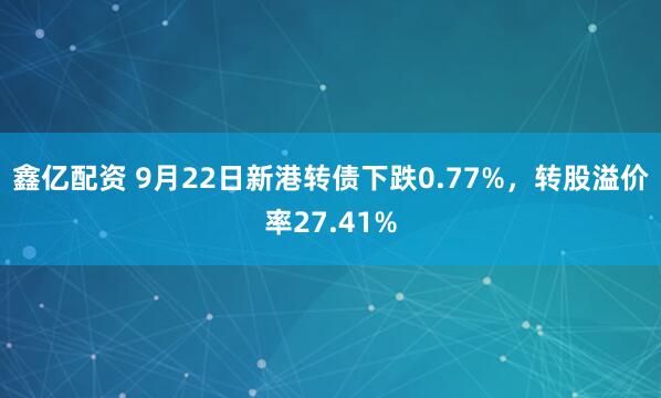 鑫亿配资 9月22日新港转债下跌0.77%,转股溢价率27.41%