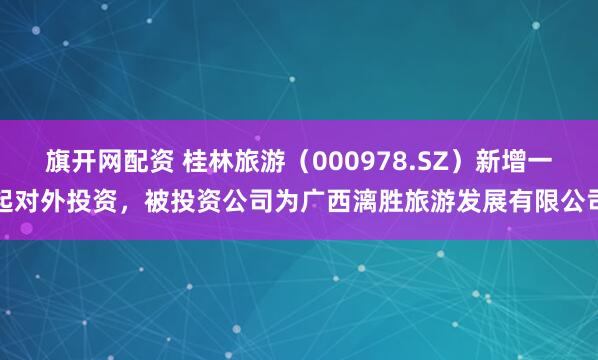 旗开网配资 桂林旅游（000978.SZ）新增一起对外投资，被投资公司为广西漓胜旅游发展有限公司