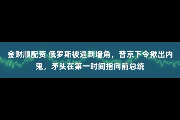 金财顺配资 俄罗斯被逼到墙角，普京下令揪出内鬼，矛头在第一时间指向前总统