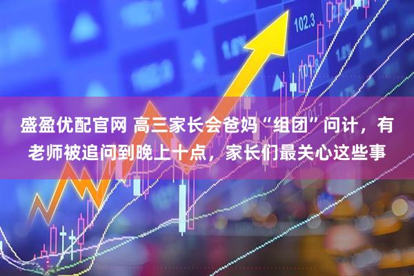 盛盈优配官网 高三家长会爸妈“组团”问计，有老师被追问到晚上十点，家长们最关心这些事