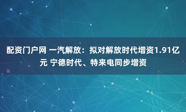配资门户网 一汽解放：拟对解放时代增资1.91亿元 宁德时代、特来电同步增资