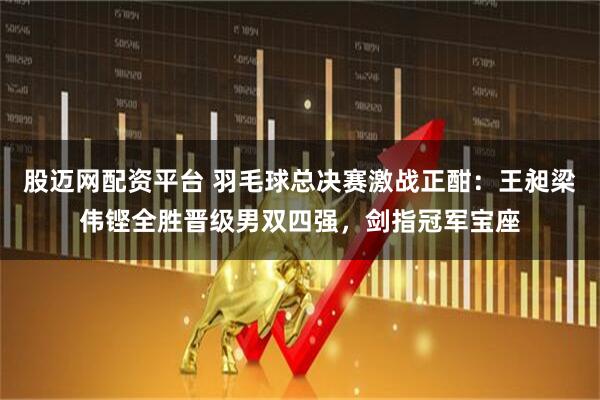 股迈网配资平台 羽毛球总决赛激战正酣：王昶梁伟铿全胜晋级男双四强，剑指冠军宝座