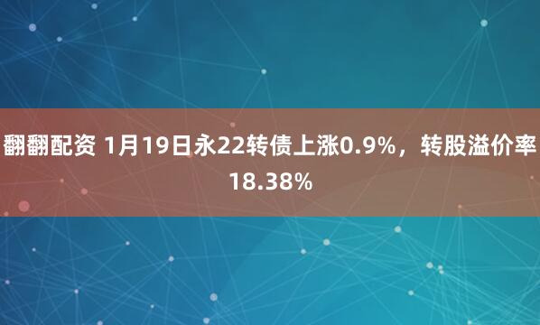 翻翻配资 1月19日永22转债上涨0.9%，转股溢价率18.38%