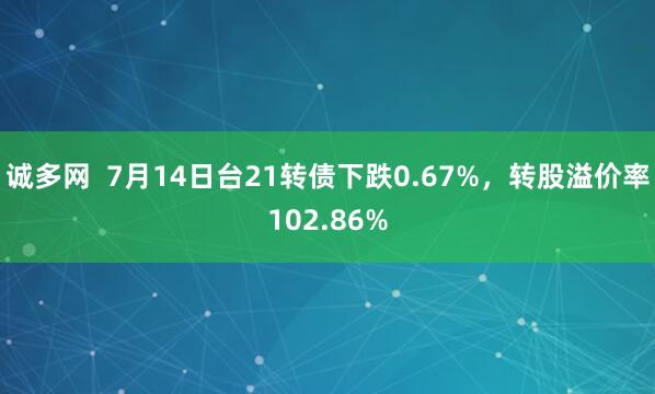 诚多网  7月14日台21转债下跌0.67%，转股溢价率102.86%