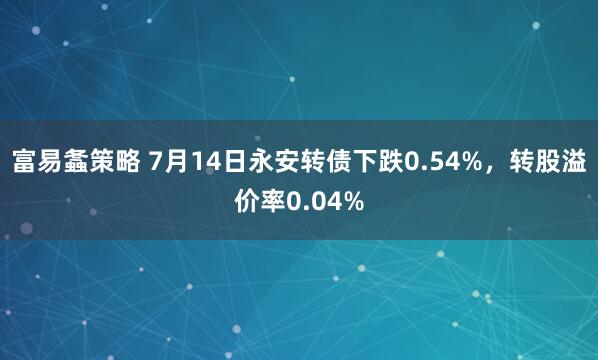 富易螽策略 7月14日永安转债下跌0.54%，转股溢价率0.04%