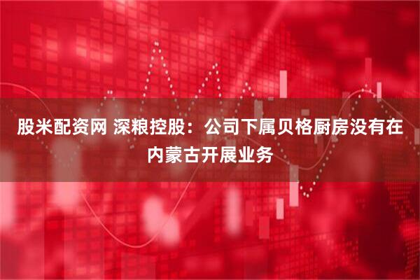 股米配资网 深粮控股：公司下属贝格厨房没有在内蒙古开展业务