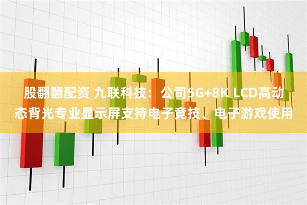 股翻翻配资 九联科技：公司5G+8K LCD高动态背光专业显示屏支持电子竞技、电子游戏使用