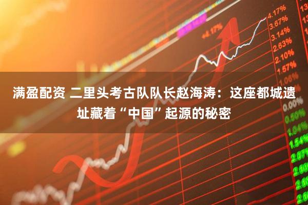 满盈配资 二里头考古队队长赵海涛：这座都城遗址藏着“中国”起源的秘密